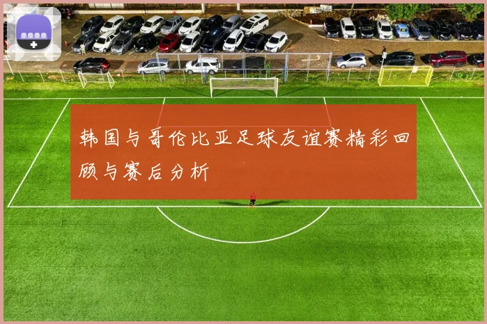 韩国与哥伦比亚足球友谊赛精彩回顾与赛后分析