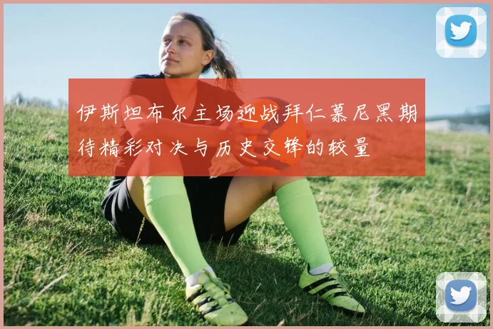 伊斯坦布尔主场迎战拜仁慕尼黑期待精彩对决与历史交锋的较量
