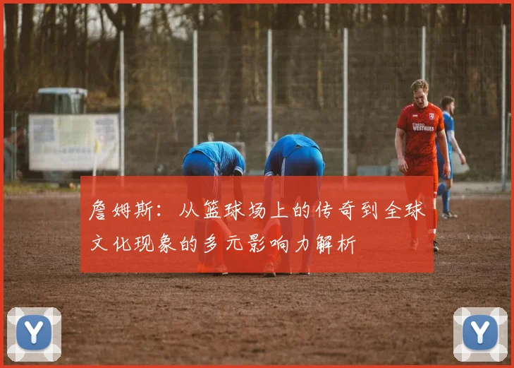 詹姆斯：从篮球场上的传奇到全球文化现象的多元影响力解析
