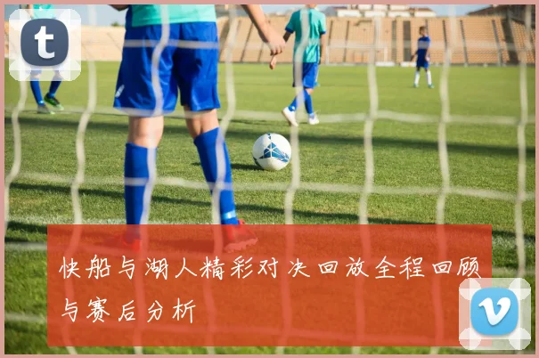 快船与湖人精彩对决回放全程回顾与赛后分析