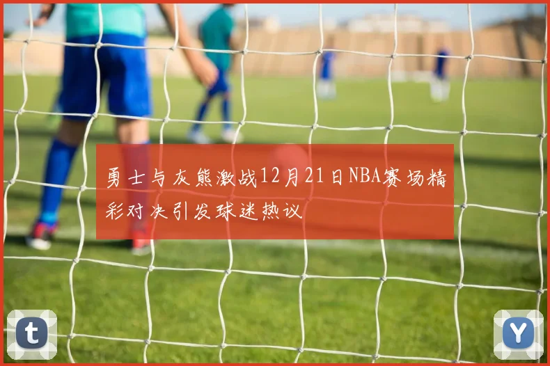 勇士与灰熊激战12月21日NBA赛场精彩对决引发球迷热议