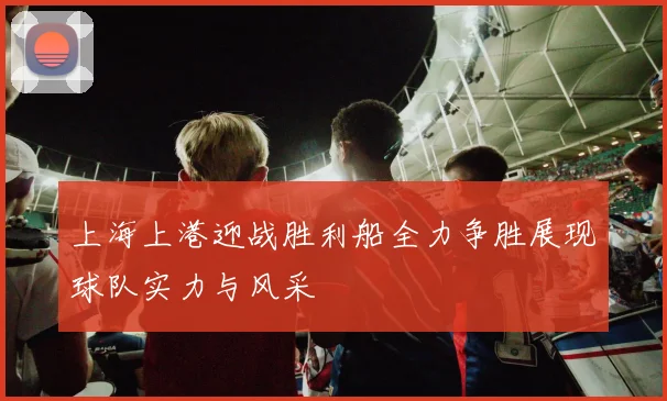 上海上港迎战胜利船全力争胜展现球队实力与风采