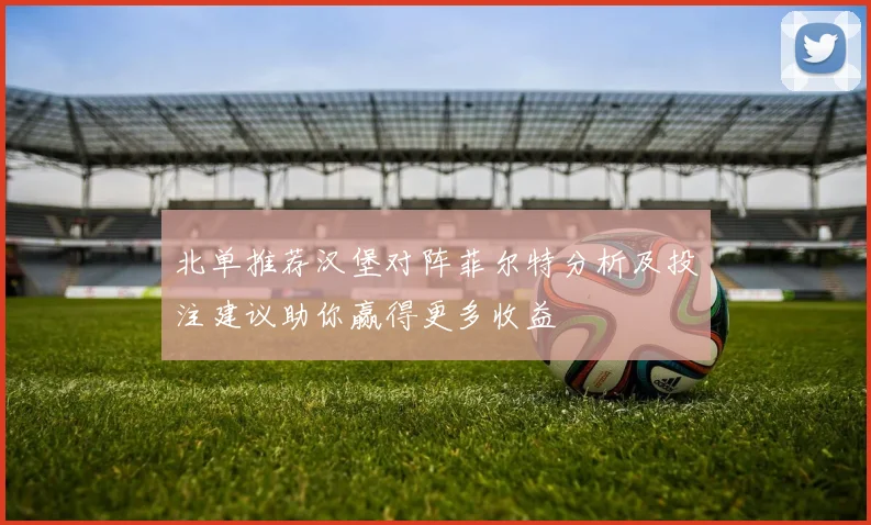 北单推荐汉堡对阵菲尔特分析及投注建议助你赢得更多收益