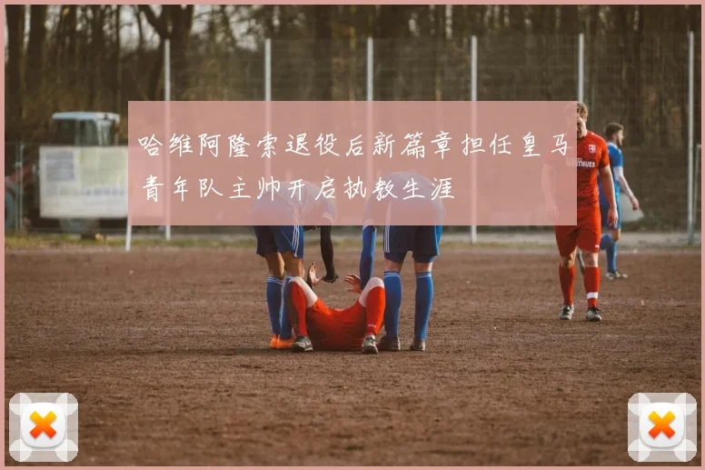 哈维阿隆索退役后新篇章担任皇马青年队主帅开启执教生涯