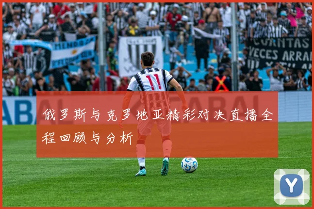 俄罗斯与克罗地亚精彩对决直播全程回顾与分析
