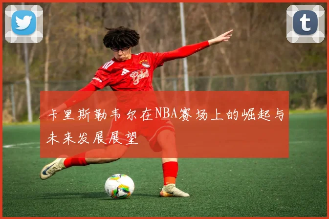 卡里斯勒韦尔在NBA赛场上的崛起与未来发展展望