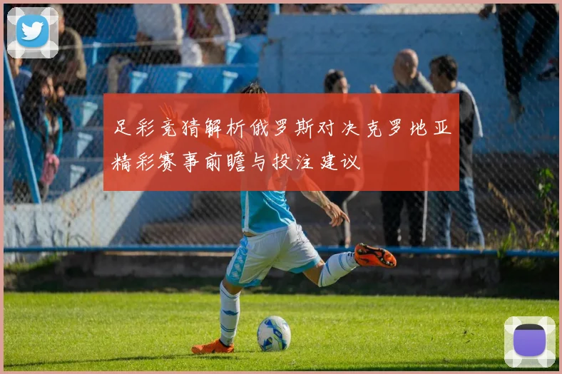 足彩竞猜解析俄罗斯对决克罗地亚精彩赛事前瞻与投注建议