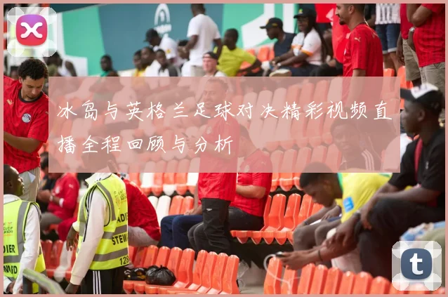 冰岛与英格兰足球对决精彩视频直播全程回顾与分析