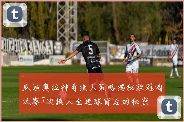 瓜迪奥拉神奇换人策略揭秘欧冠淘汰赛7次换人全进球背后的秘密