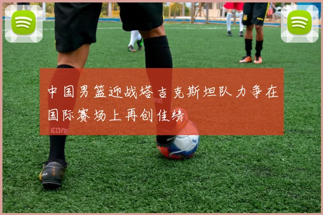 中国男篮迎战塔吉克斯坦队力争在国际赛场上再创佳绩