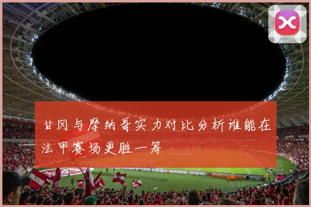 甘冈与摩纳哥实力对比分析谁能在法甲赛场更胜一筹