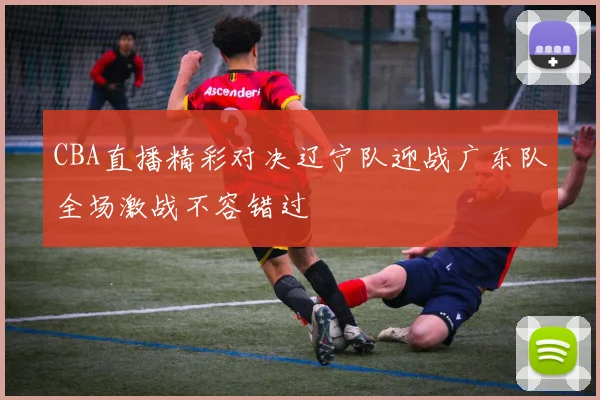 CBA直播精彩对决辽宁队迎战广东队全场激战不容错过